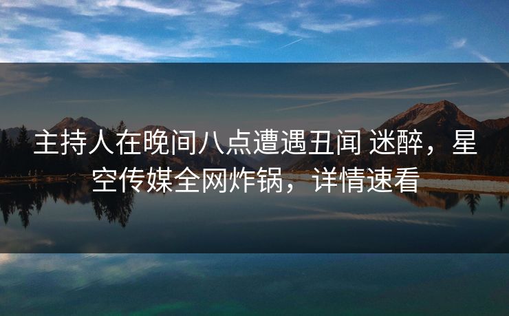主持人在晚间八点遭遇丑闻 迷醉，星空传媒全网炸锅，详情速看
