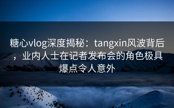 糖心vlog深度揭秘：tangxin风波背后，业内人士在记者发布会的角色极具爆点令人意外