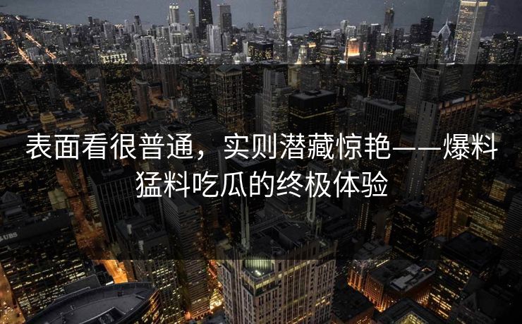 表面看很普通,实则潜藏惊艳——爆料猛料吃瓜的终极体验 表面看很普通,实则潜藏惊艳——爆料猛料吃瓜的终极体验